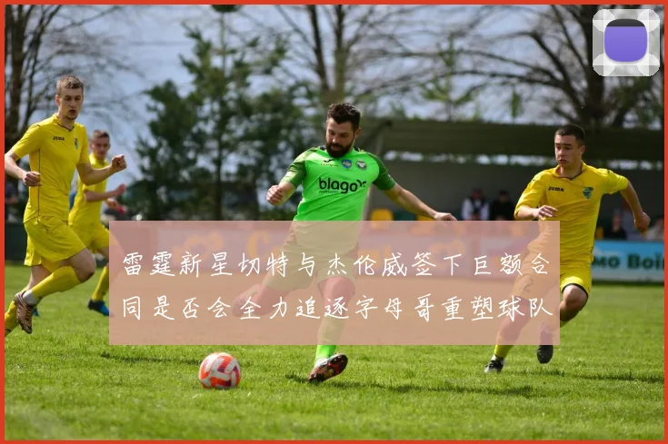 雷霆新星切特与杰伦威签下巨额合同是否会全力追逐字母哥重塑球队实力