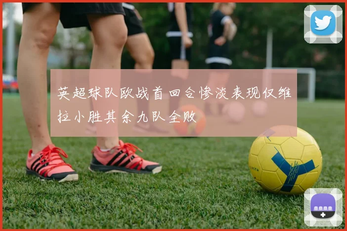 英超球队欧战首回合惨淡表现仅维拉小胜其余九队全败