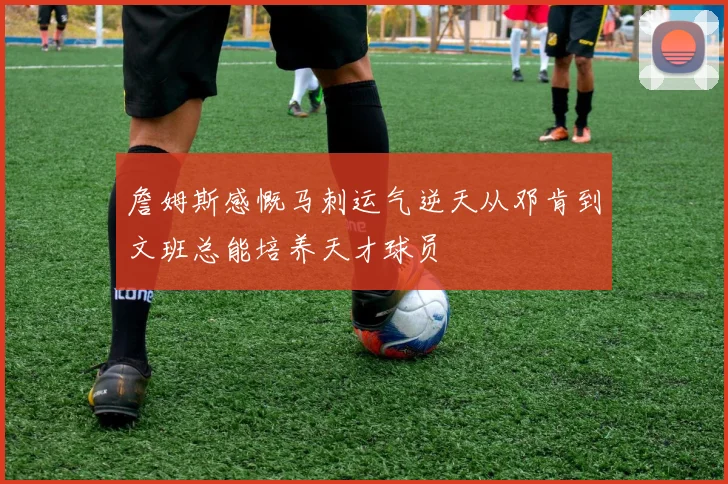 詹姆斯感慨马刺运气逆天从邓肯到文班总能培养天才球员