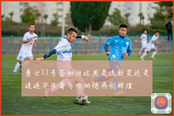 勇士11号签如何运用是选新星还是追逐字母哥与伦纳德再创辉煌