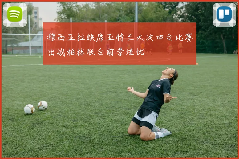 穆西亚拉缺席亚特兰大次回合比赛出战柏林联合前景堪忧