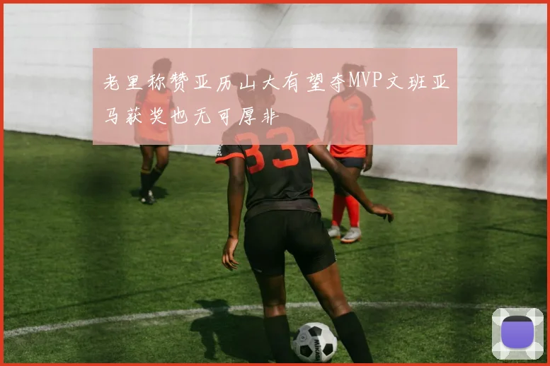 老里称赞亚历山大有望夺MVP文班亚马获奖也无可厚非