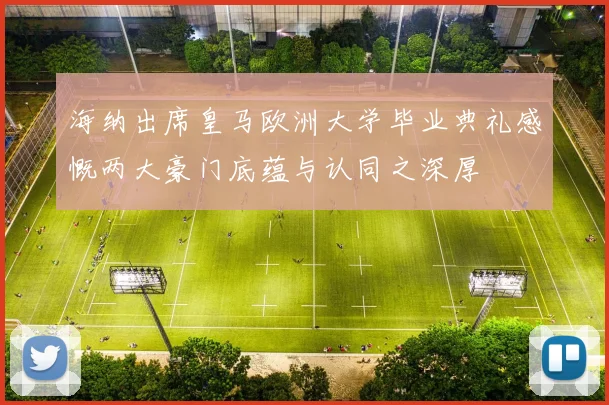 海纳出席皇马欧洲大学毕业典礼感慨两大豪门底蕴与认同之深厚
