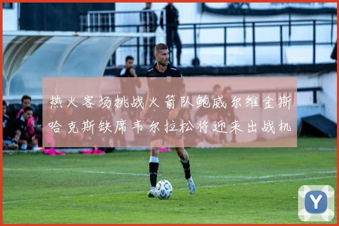 热火客场挑战火箭队鲍威尔维金斯哈克斯缺席韦尔拉松将迎来出战机会