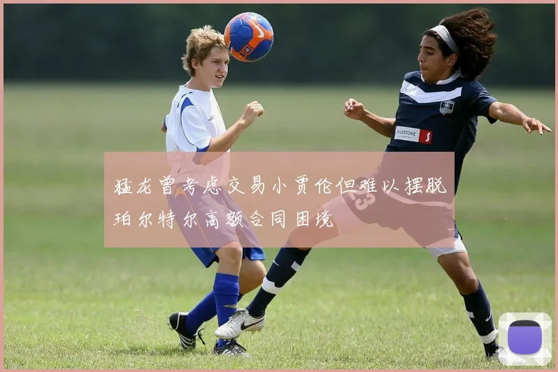 猛龙曾考虑交易小贾伦但难以摆脱珀尔特尔高额合同困境