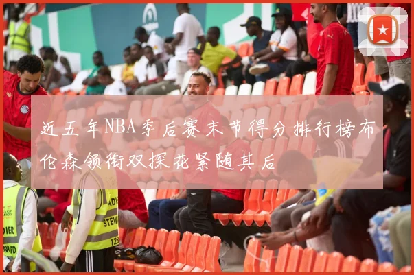 近五年NBA季后赛末节得分排行榜布伦森领衔双探花紧随其后