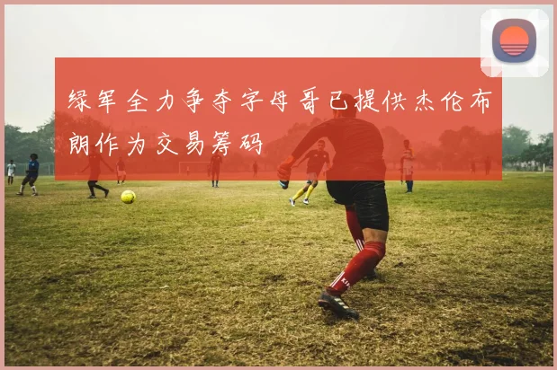 绿军全力争夺字母哥已提供杰伦布朗作为交易筹码