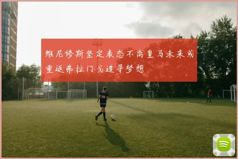 维尼修斯坚定表态不离皇马未来或重返弗拉门戈追寻梦想