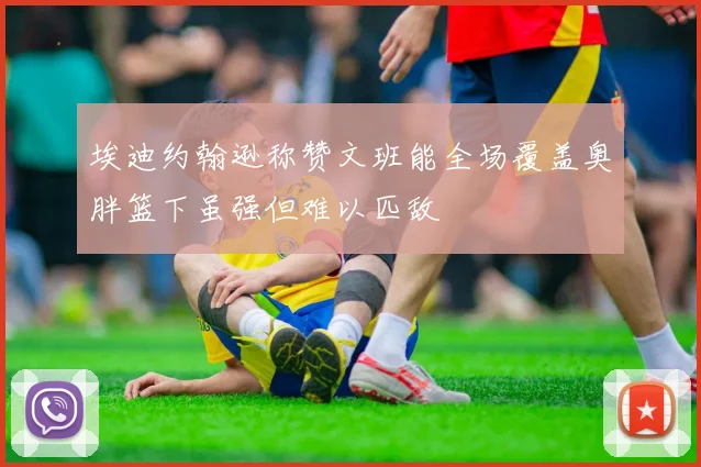 埃迪约翰逊称赞文班能全场覆盖奥胖篮下虽强但难以匹敌