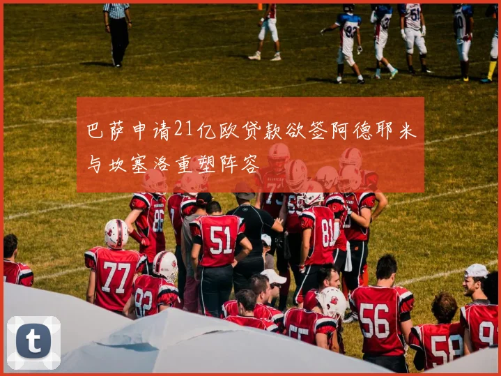 巴萨申请21亿欧贷款欲签阿德耶米与坎塞洛重塑阵容