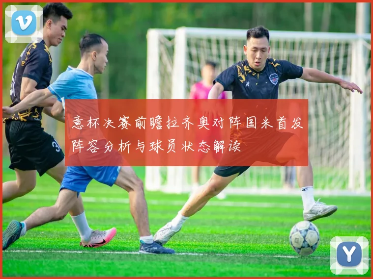 意杯决赛前瞻拉齐奥对阵国米首发阵容分析与球员状态解读