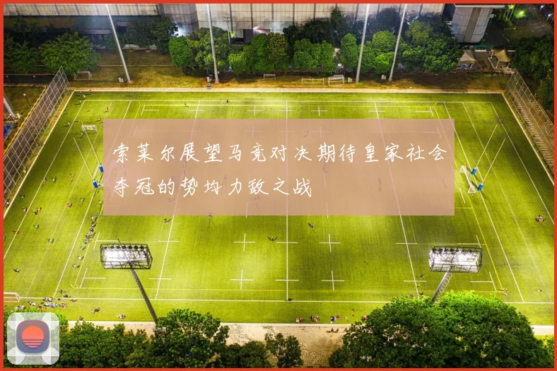 索莱尔展望马竞对决期待皇家社会夺冠的势均力敌之战