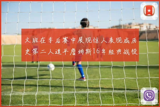 文班在季后赛中展现惊人表现成历史第二人追平詹姆斯16年经典战役记录