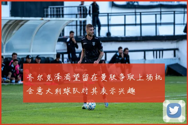 齐尔克泽渴望留在曼联争取上场机会意大利球队对其表示兴趣