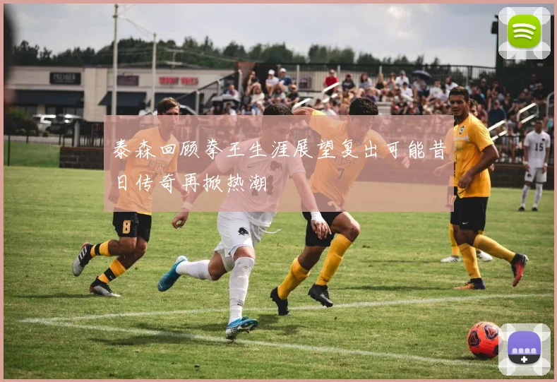 泰森回顾拳王生涯展望复出可能昔日传奇再掀热潮